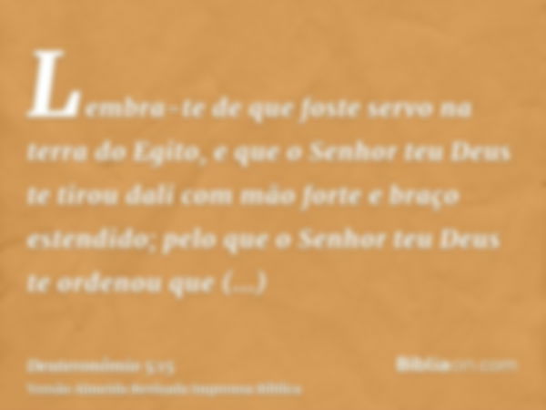 Lembra-te de que foste servo na terra do Egito, e que o Senhor teu Deus te tirou dali com mão forte e braço estendido; pelo que o Senhor teu Deus te ordenou que