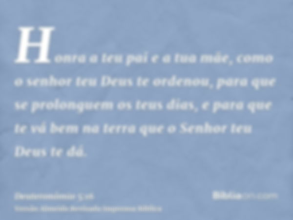 Honra a teu pai e a tua mãe, como o senhor teu Deus te ordenou, para que se prolonguem os teus dias, e para que te vá bem na terra que o Senhor teu Deus te dá.