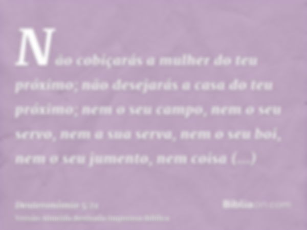 Não cobiçarás a mulher do teu próximo; não desejarás a casa do teu próximo; nem o seu campo, nem o seu servo, nem a sua serva, nem o seu boi, nem o seu jumento,