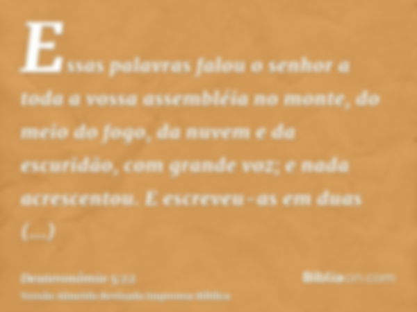 Essas palavras falou o senhor a toda a vossa assembléia no monte, do meio do fogo, da nuvem e da escuridão, com grande voz; e nada acrescentou. E escreveu-as em