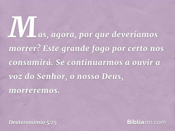 Mas, agora, por que deveríamos morrer? Este grande fogo por certo nos consumirá. Se continuarmos a ouvir a voz do Senhor, o nosso Deus, morreremos. -- Deuteronô