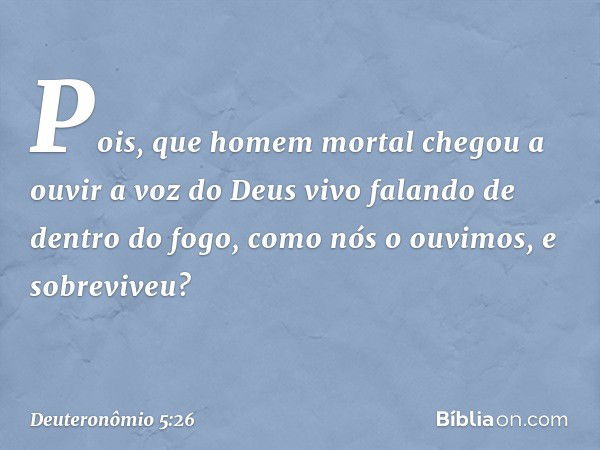 Pois, que homem mortal chegou a ouvir a voz do Deus vivo falando de dentro do fogo, como nós o ouvimos, e sobreviveu? -- Deuteronômio 5:26