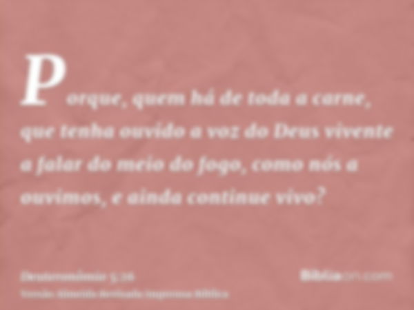 Porque, quem há de toda a carne, que tenha ouvido a voz do Deus vivente a falar do meio do fogo, como nós a ouvimos, e ainda continue vivo?