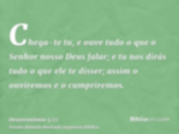 Chega-te tu, e ouve tudo o que o Senhor nosso Deus falar; e tu nos dirás tudo o que ele te disser; assim o ouviremos e o cumpriremos.