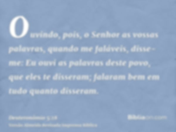 Ouvindo, pois, o Senhor as vossas palavras, quando me faláveis, disse-me: Eu ouvi as palavras deste povo, que eles te disseram; falaram bem em tudo quanto disse