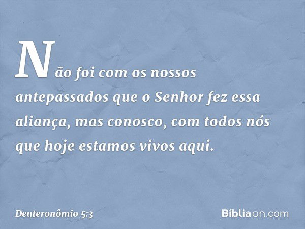 Não foi com os nossos antepassados que o Senhor fez essa aliança, mas conosco, com todos nós que hoje estamos vivos aqui. -- Deuteronômio 5:3