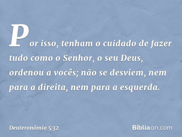 "Por isso, tenham o cuidado de fazer tudo como o Senhor, o seu Deus, ordenou a vocês; não se desviem, nem para a direita, nem para a esquerda. -- Deuteronômio 5