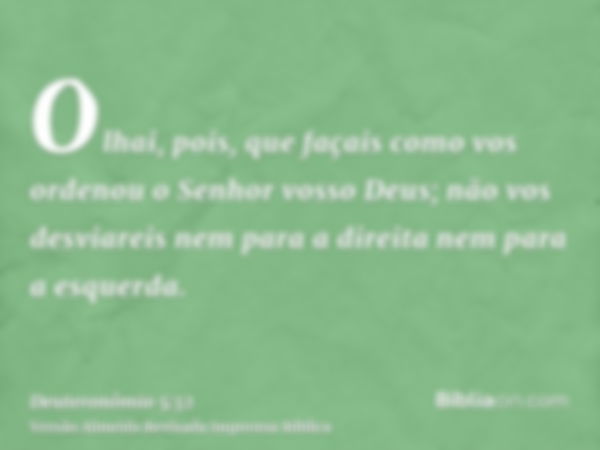 Olhai, pois, que façais como vos ordenou o Senhor vosso Deus; não vos desviareis nem para a direita nem para a esquerda.