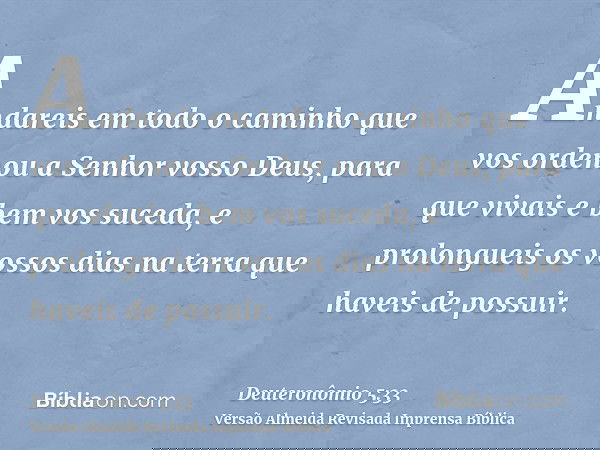 Andareis em todo o caminho que vos ordenou a Senhor vosso Deus, para que vivais e bem vos suceda, e prolongueis os vossos dias na terra que haveis de possuir.