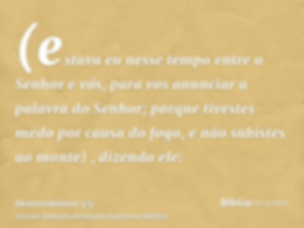 (estava eu nesse tempo entre o Senhor e vós, para vos anunciar a palavra do Senhor; porque tivestes medo por causa do fogo, e não subistes ao monte) , dizendo e