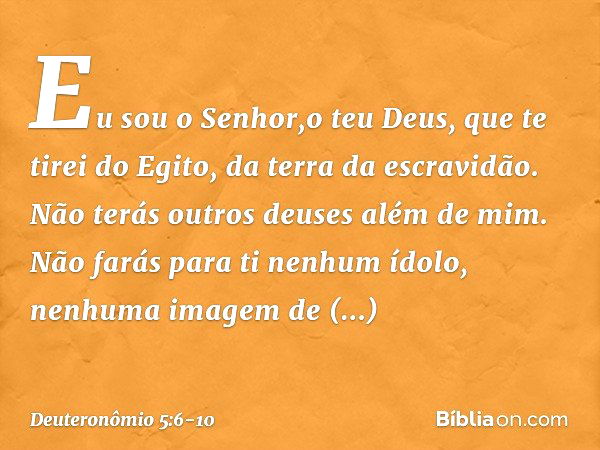 " 'Eu sou o Senhor,o teu Deus, que te tirei do Egito, da terra da escravidão. " 'Não terás outros deuses além de mim. " 'Não farás para ti nenhum ídolo, nenhuma