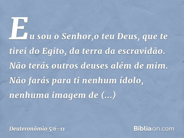 " 'Eu sou o Senhor,o teu Deus, que te tirei do Egito, da terra da escravidão. " 'Não terás outros deuses além de mim. " 'Não farás para ti nenhum ídolo, nenhuma