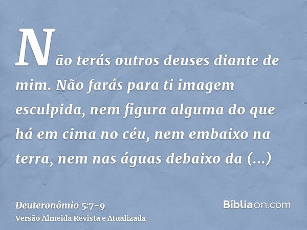 Não terás outros deuses diante de mim.Não farás para ti imagem esculpida, nem figura alguma do que há em cima no céu, nem embaixo na terra, nem nas águas debaix