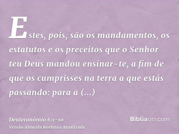 Estes, pois, são os mandamentos, os estatutos e os preceitos que o Senhor teu Deus mandou ensinar-te, a fim de que os cumprisses na terra a que estás passando: 