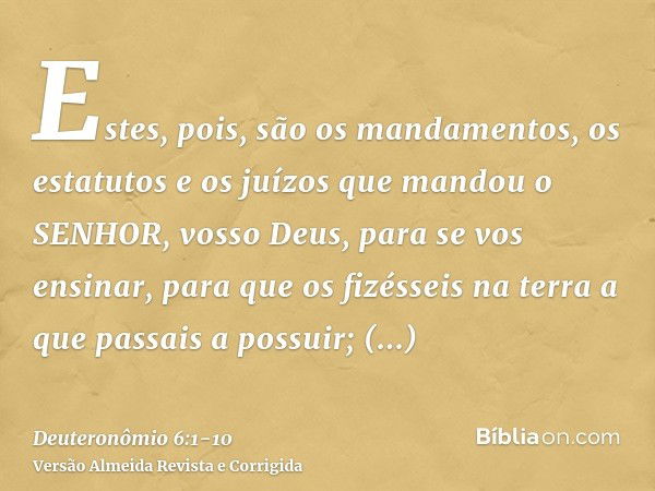 Estes, pois, são os mandamentos, os estatutos e os juízos que mandou o SENHOR, vosso Deus, para se vos ensinar, para que os fizésseis na terra a que passais a p