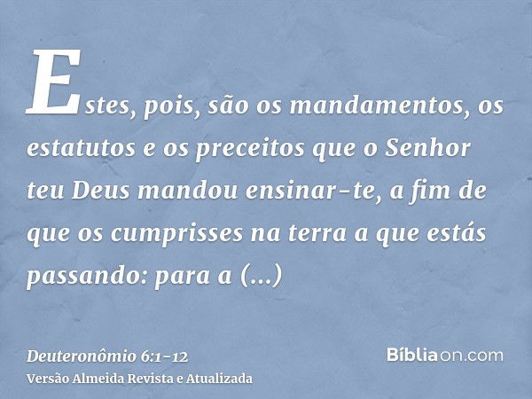 Estes, pois, são os mandamentos, os estatutos e os preceitos que o Senhor teu Deus mandou ensinar-te, a fim de que os cumprisses na terra a que estás passando: 