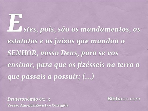 Estes, pois, são os mandamentos, os estatutos e os juízos que mandou o SENHOR, vosso Deus, para se vos ensinar, para que os fizésseis na terra a que passais a p