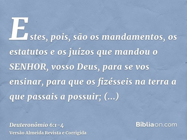 Estes, pois, são os mandamentos, os estatutos e os juízos que mandou o SENHOR, vosso Deus, para se vos ensinar, para que os fizésseis na terra a que passais a p