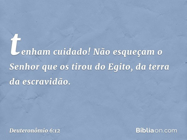 tenham cuidado! Não esqueçam o Senhor que os tirou do Egito, da terra da escravidão. -- Deuteronômio 6:12