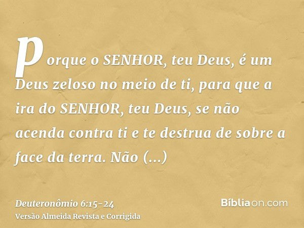 porque o SENHOR, teu Deus, é um Deus zeloso no meio de ti, para que a ira do SENHOR, teu Deus, se não acenda contra ti e te destrua de sobre a face da terra.Não