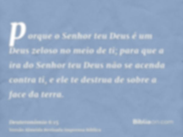 porque o Senhor teu Deus é um Deus zeloso no meio de ti; para que a ira do Senhor teu Deus não se acenda contra ti, e ele te destrua de sobre a face da terra.