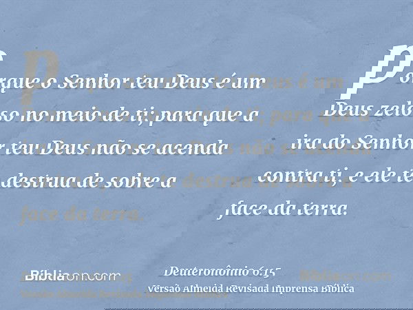 porque o Senhor teu Deus é um Deus zeloso no meio de ti; para que a ira do Senhor teu Deus não se acenda contra ti, e ele te destrua de sobre a face da terra.