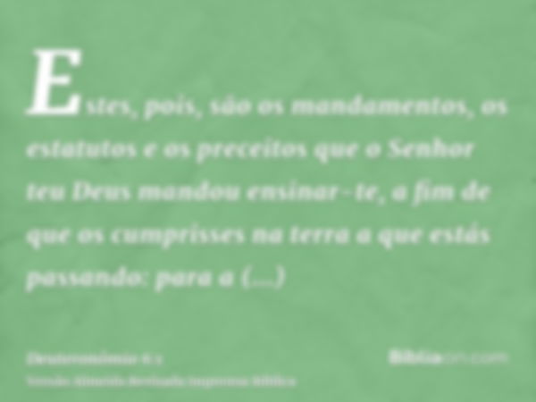 Estes, pois, são os mandamentos, os estatutos e os preceitos que o Senhor teu Deus mandou ensinar-te, a fim de que os cumprisses na terra a que estás passando: 