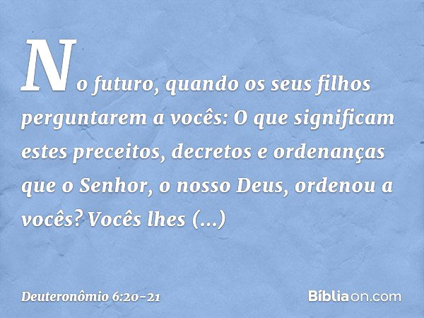 "No futuro, quando os seus filhos perguntarem a vocês: 'O que significam estes preceitos, decretos e ordenanças que o Senhor, o nosso Deus, ordenou a vocês?' Vo