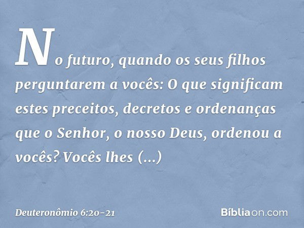 "No futuro, quando os seus filhos perguntarem a vocês: 'O que significam estes preceitos, decretos e ordenanças que o Senhor, o nosso Deus, ordenou a vocês?' Vo