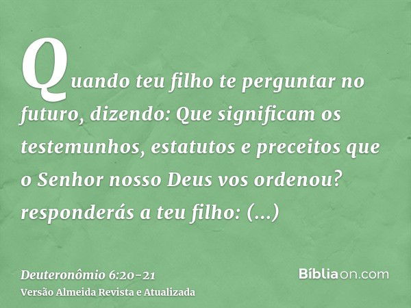 Quando teu filho te perguntar no futuro, dizendo: Que significam os testemunhos, estatutos e preceitos que o Senhor nosso Deus vos ordenou?responderás a teu fil