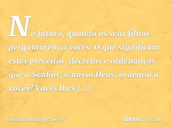 "No futuro, quando os seus filhos perguntarem a vocês: 'O que significam estes preceitos, decretos e ordenanças que o Senhor, o nosso Deus, ordenou a vocês?' Vo