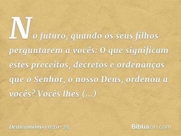 "No futuro, quando os seus filhos perguntarem a vocês: 'O que significam estes preceitos, decretos e ordenanças que o Senhor, o nosso Deus, ordenou a vocês?' Vo