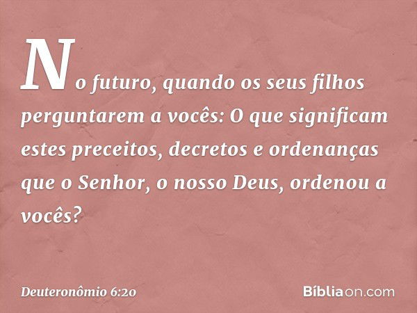 "No futuro, quando os seus filhos perguntarem a vocês: 'O que significam estes preceitos, decretos e ordenanças que o Senhor, o nosso Deus, ordenou a vocês?' --