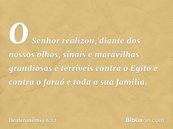 O Senhor realizou, diante dos nossos olhos, sinais e maravilhas grandiosas e terríveis contra o Egito e contra o faraó e toda a sua família. -- Deuteronômio 6:2