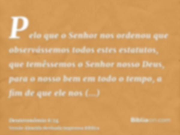 Pelo que o Senhor nos ordenou que observássemos todos estes estatutos, que temêssemos o Senhor nosso Deus, para o nosso bem em todo o tempo, a fim de que ele no