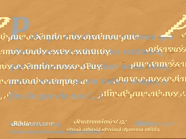 Pelo que o Senhor nos ordenou que observássemos todos estes estatutos, que temêssemos o Senhor nosso Deus, para o nosso bem em todo o tempo, a fim de que ele no
