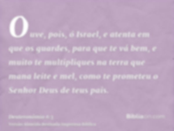 Ouve, pois, ó Israel, e atenta em que os guardes, para que te vá bem, e muito te multipliques na terra que mana leite e mel, como te prometeu o Senhor Deus de t