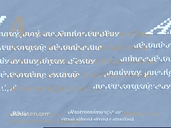 Amarás, pois, ao Senhor teu Deus de todo o teu coração, de toda a tua alma e de todas as tuas forças.E estas palavras, que hoje te ordeno, estarão no teu coraçã