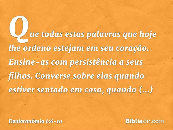 Que todas estas palavras que hoje lhe ordeno estejam em seu coração. Ensine-as com persistência a seus filhos. Converse sobre elas quando estiver sentado em cas