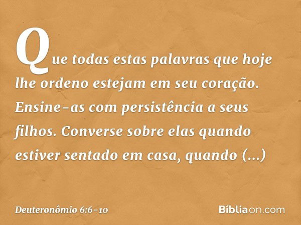 Que todas estas palavras que hoje lhe ordeno estejam em seu coração. Ensine-as com persistência a seus filhos. Converse sobre elas quando estiver sentado em cas