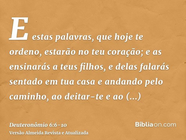 E estas palavras, que hoje te ordeno, estarão no teu coração;e as ensinarás a teus filhos, e delas falarás sentado em tua casa e andando pelo caminho, ao deitar