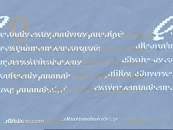 Que todas estas palavras que hoje lhe ordeno estejam em seu coração. Ensine-as com persistência a seus filhos. Converse sobre elas quando estiver sentado em cas