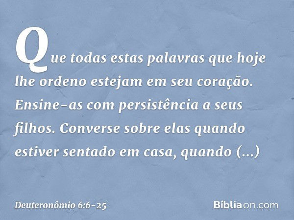 Que todas estas palavras que hoje lhe ordeno estejam em seu coração. Ensine-as com persistência a seus filhos. Converse sobre elas quando estiver sentado em cas