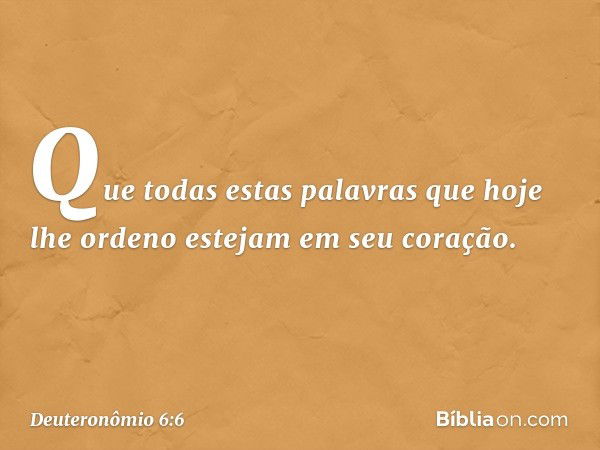 Que todas estas palavras que hoje lhe ordeno estejam em seu coração. -- Deuteronômio 6:6