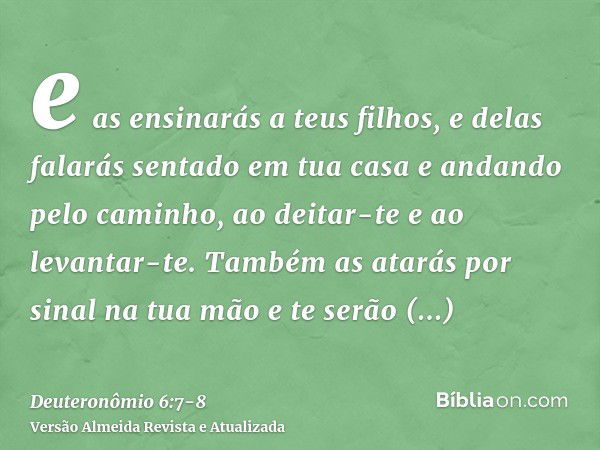 e as ensinarás a teus filhos, e delas falarás sentado em tua casa e andando pelo caminho, ao deitar-te e ao levantar-te.Também as atarás por sinal na tua mão e 