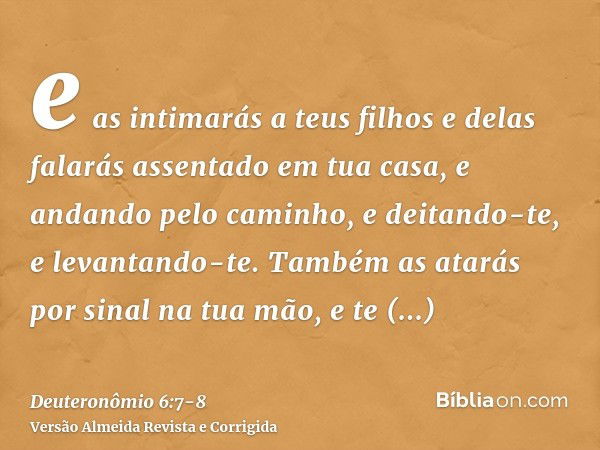 e as intimarás a teus filhos e delas falarás assentado em tua casa, e andando pelo caminho, e deitando-te, e levantando-te.Também as atarás por sinal na tua mão