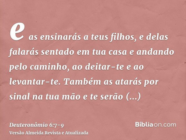 e as ensinarás a teus filhos, e delas falarás sentado em tua casa e andando pelo caminho, ao deitar-te e ao levantar-te.Também as atarás por sinal na tua mão e 