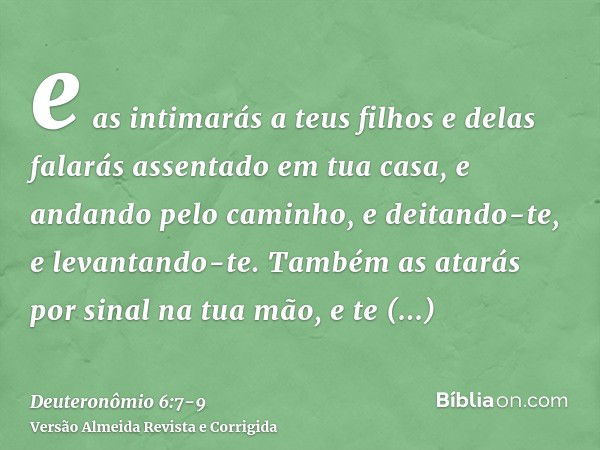 e as intimarás a teus filhos e delas falarás assentado em tua casa, e andando pelo caminho, e deitando-te, e levantando-te.Também as atarás por sinal na tua mão