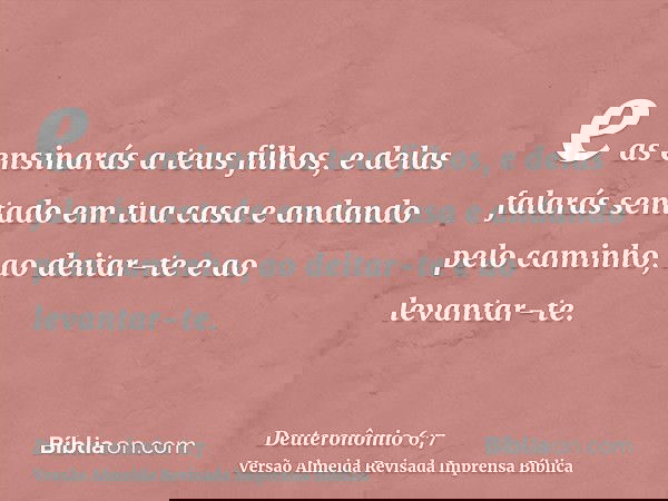 e as ensinarás a teus filhos, e delas falarás sentado em tua casa e andando pelo caminho, ao deitar-te e ao levantar-te.
