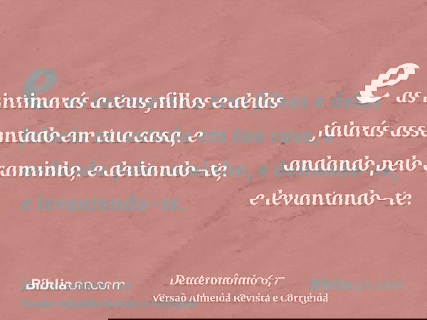 e as intimarás a teus filhos e delas falarás assentado em tua casa, e andando pelo caminho, e deitando-te, e levantando-te.